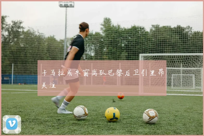 卡马拉或冬窗离队巴黎后卫引里昂关注