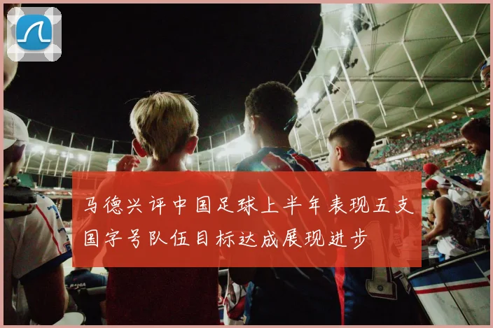 马德兴评中国足球上半年表现五支国字号队伍目标达成展现进步