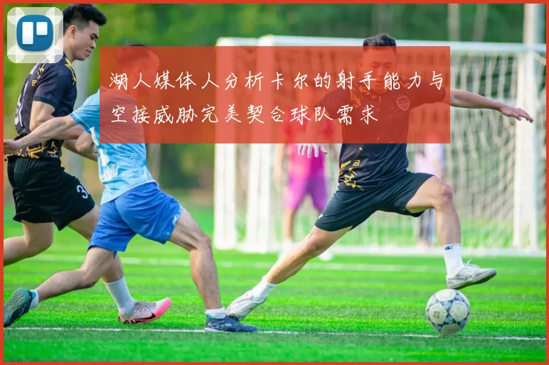 湖人媒体人分析卡尔的射手能力与空接威胁完美契合球队需求