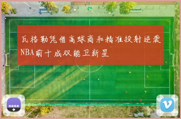 瓦格勒凭借高球商和精准投射逆袭NBA前十成双能卫新星