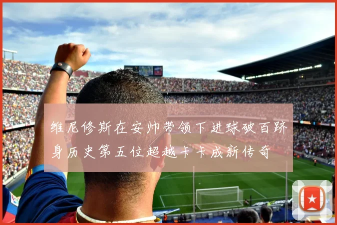 维尼修斯在安帅带领下进球破百跻身历史第五位超越卡卡成新传奇