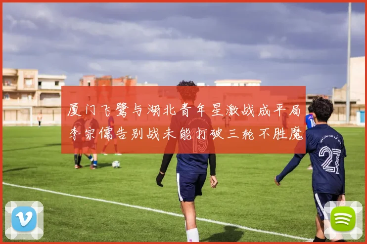 厦门飞鹭与湖北青年星激战成平局李宗儒告别战未能打破三轮不胜魔咒