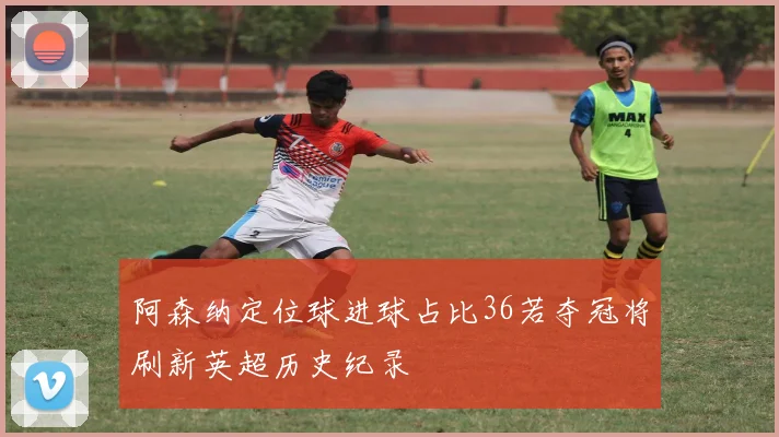 阿森纳定位球进球占比36若夺冠将刷新英超历史纪录