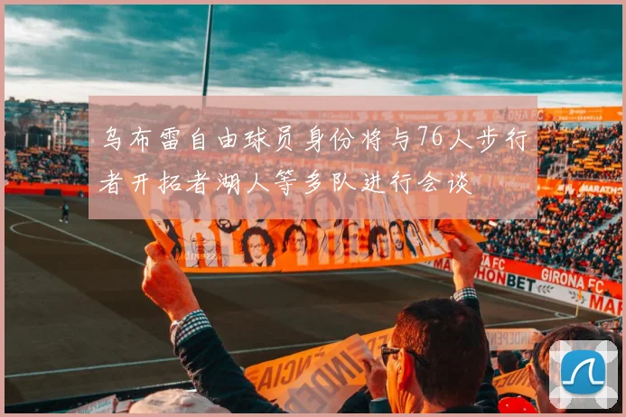 乌布雷自由球员身份将与76人步行者开拓者湖人等多队进行会谈