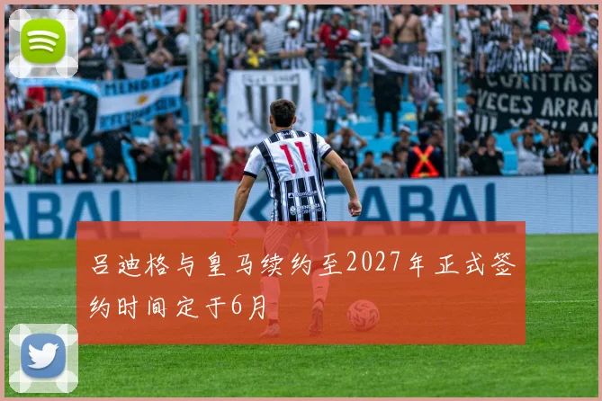 吕迪格与皇马续约至2027年正式签约时间定于6月
