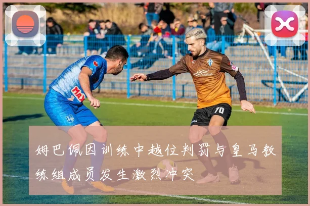 姆巴佩因训练中越位判罚与皇马教练组成员发生激烈冲突