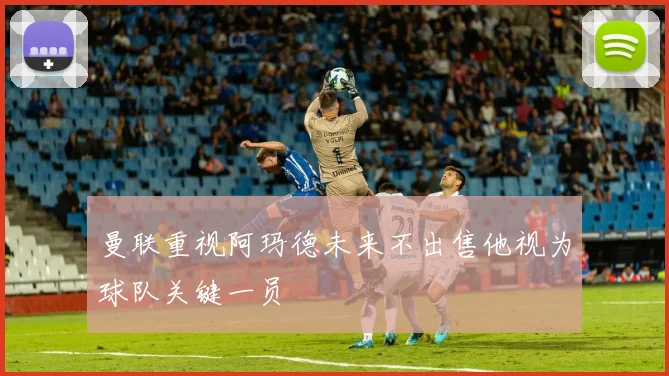 曼联重视阿玛德未来不出售他视为球队关键一员