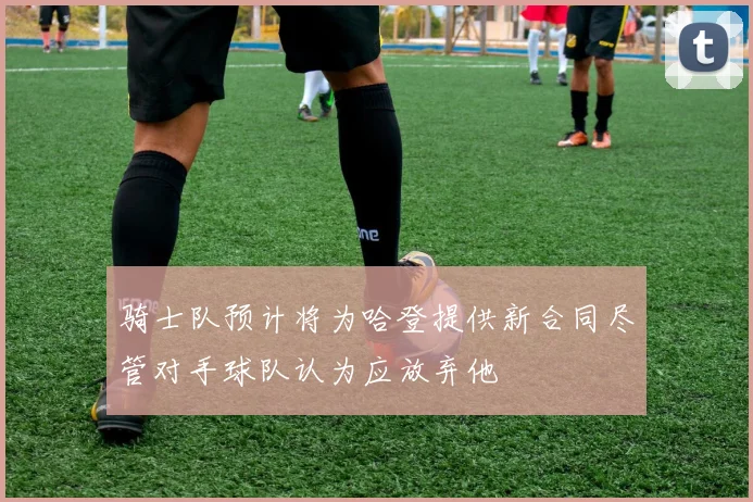 骑士队预计将为哈登提供新合同尽管对手球队认为应放弃他