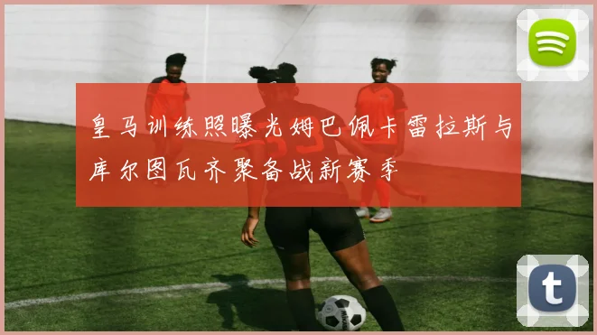 皇马训练照曝光姆巴佩卡雷拉斯与库尔图瓦齐聚备战新赛季