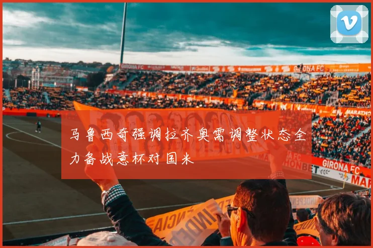 马鲁西奇强调拉齐奥需调整状态全力备战意杯对国米