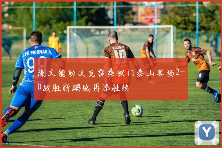 谢文能助攻克雷桑破门泰山客场2-0战胜新鹏城再添胜绩