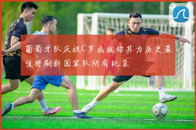 葡萄牙队庆祝C罗成就称其为历史最佳将刷新国家队所有纪录