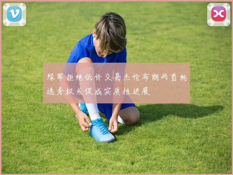 绿军拒绝低价交易杰伦布朗两首轮选秀权或促成实质性进展