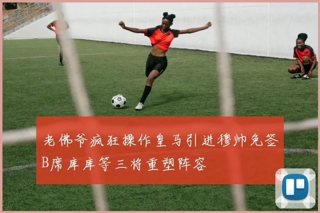 老佛爷疯狂操作皇马引进穆帅免签B席库库等三将重塑阵容
