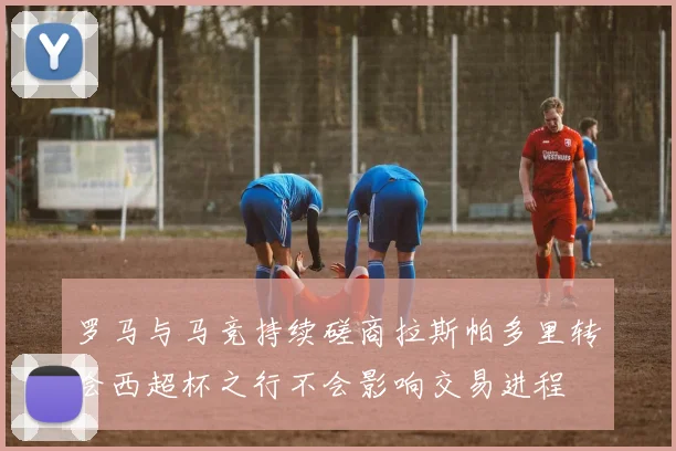 罗马与马竞持续磋商拉斯帕多里转会西超杯之行不会影响交易进程