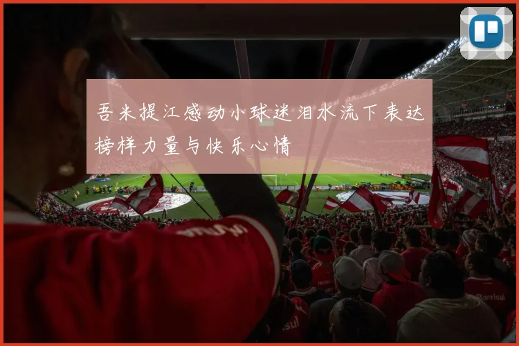 吾米提江感动小球迷泪水流下表达榜样力量与快乐心情