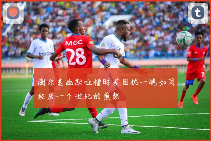 谢尔基幽默吐槽时差困扰一晚如同经历一个世纪的煎熬