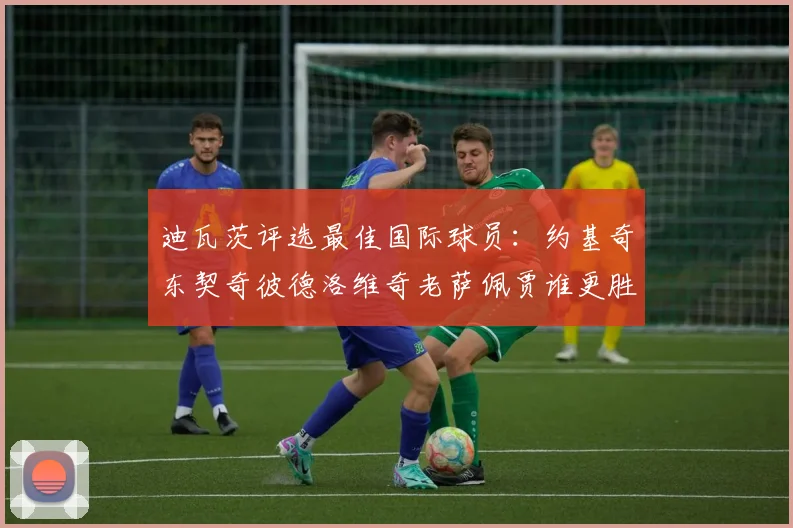 迪瓦茨评选最佳国际球员：约基奇东契奇彼德洛维奇老萨佩贾谁更胜一筹