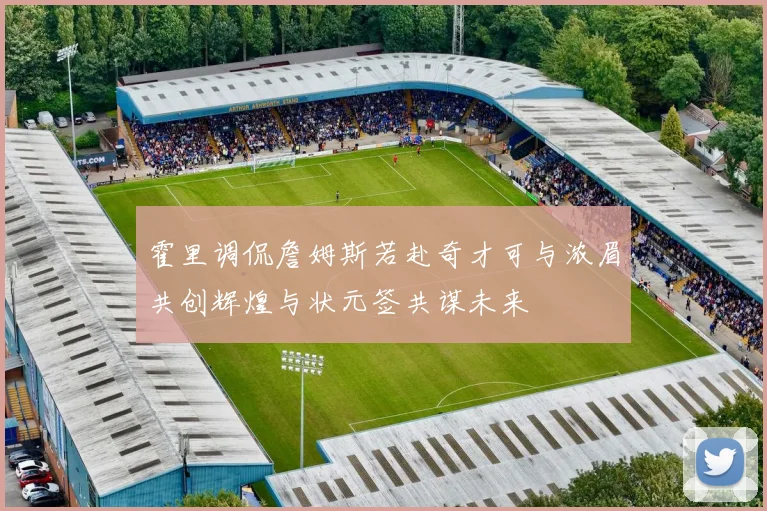 霍里调侃詹姆斯若赴奇才可与浓眉共创辉煌与状元签共谋未来