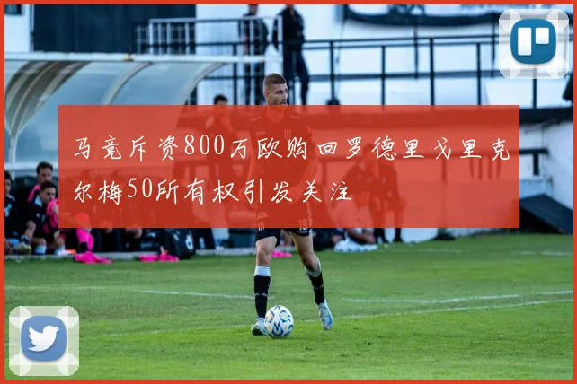 马竞斥资800万欧购回罗德里戈里克尔梅50所有权引发关注