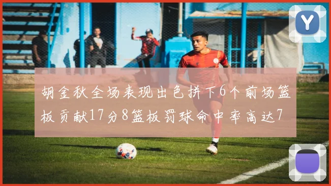 胡金秋全场表现出色拼下6个前场篮板贡献17分8篮板罚球命中率高达75