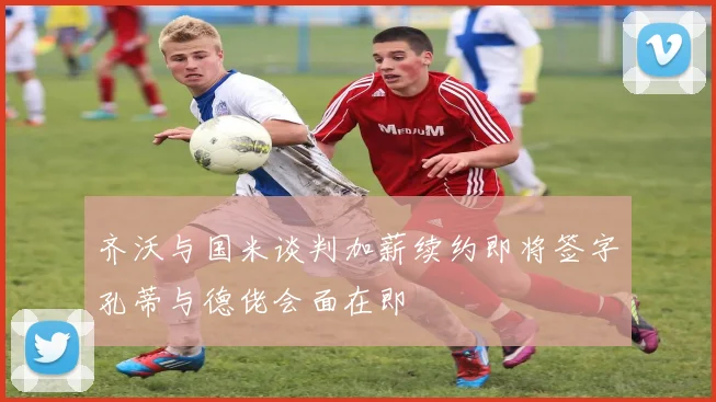 齐沃与国米谈判加薪续约即将签字孔蒂与德佬会面在即