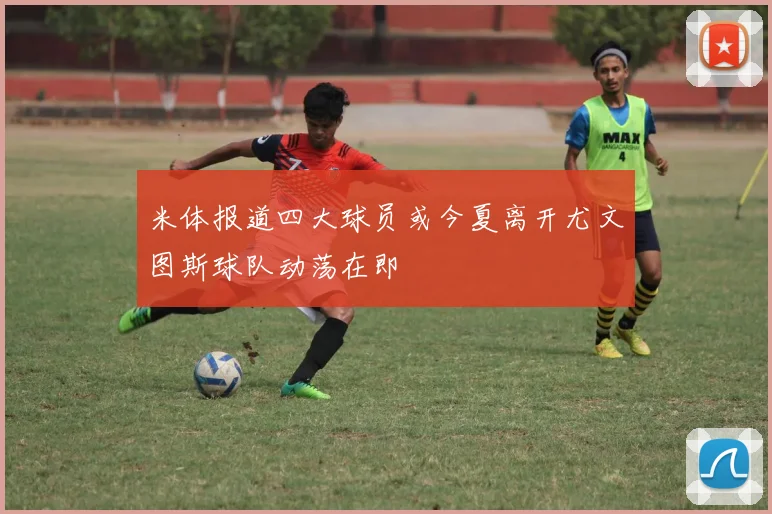 米体报道四大球员或今夏离开尤文图斯球队动荡在即