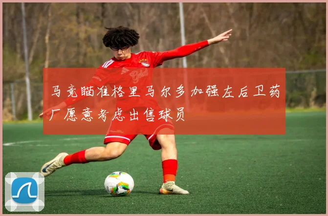马竞瞄准格里马尔多加强左后卫药厂愿意考虑出售球员