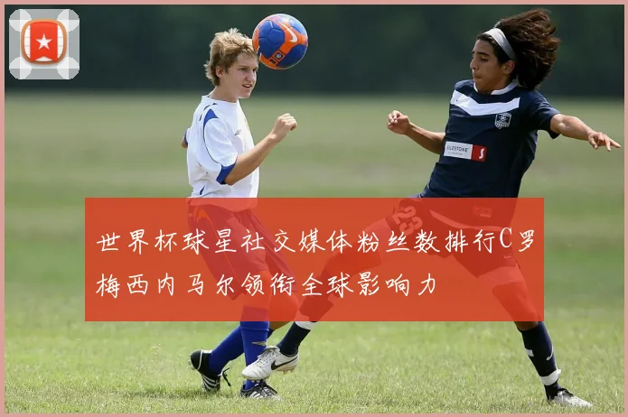 世界杯球星社交媒体粉丝数排行C罗梅西内马尔领衔全球影响力