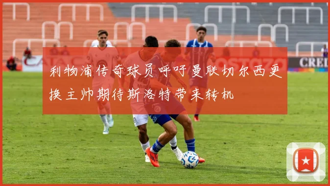 利物浦传奇球员呼吁曼联切尔西更换主帅期待斯洛特带来转机