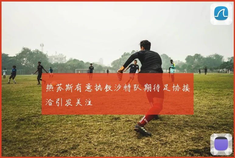 热苏斯有意执教沙特队期待足协接洽引发关注