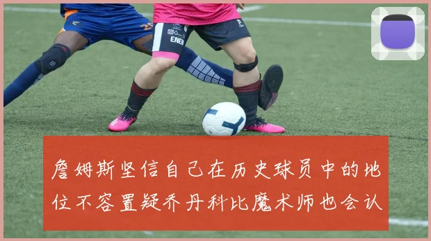 詹姆斯坚信自己在历史球员中的地位不容置疑乔丹科比魔术师也会认同
