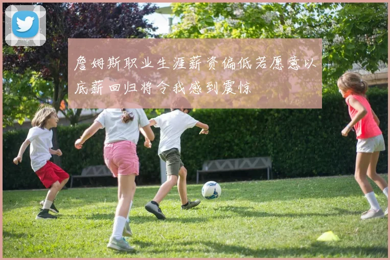 詹姆斯职业生涯薪资偏低若愿意以底薪回归将令我感到震惊