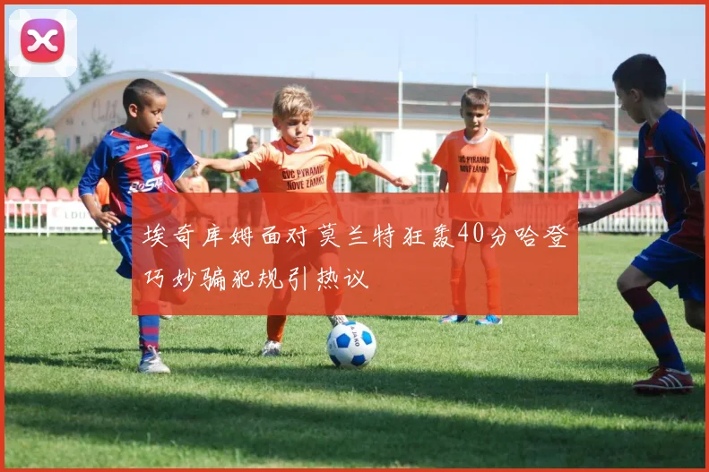 埃奇库姆面对莫兰特狂轰40分哈登巧妙骗犯规引热议