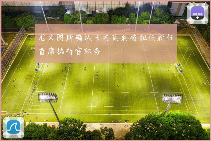 尤文图斯确认卡内瓦利将担任新任首席执行官职务